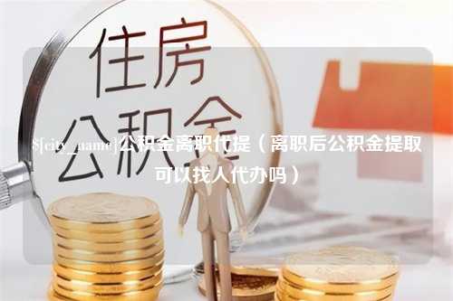 鹤壁公积金离职代提（离职后公积金提取可以找人代办吗）