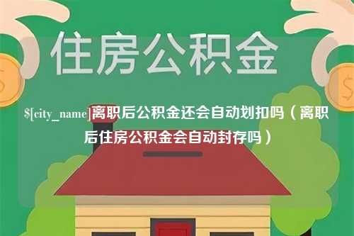 鹤壁离职后公积金还会自动划扣吗（离职后住房公积金会自动封存吗）