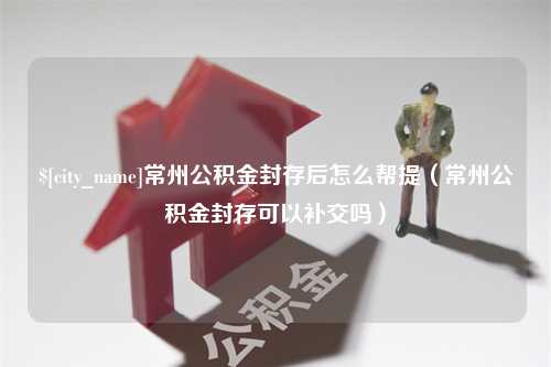 鹤壁常州公积金封存后怎么帮提（常州公积金封存可以补交吗）